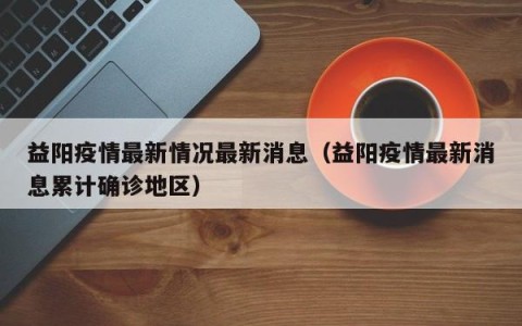 益阳疫情最新情况最新消息（益阳疫情最新消息累计确诊地区）