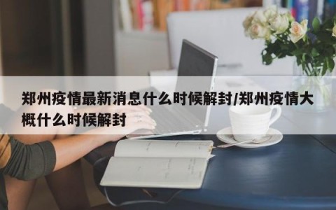 郑州疫情最新消息什么时候解封/郑州疫情大概什么时候解封