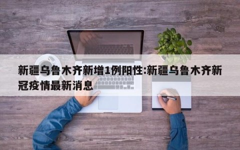 新疆乌鲁木齐新增1例阳性:新疆乌鲁木齐新冠疫情最新消息