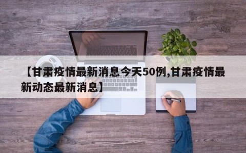 【甘肃疫情最新消息今天50例,甘肃疫情最新动态最新消息】