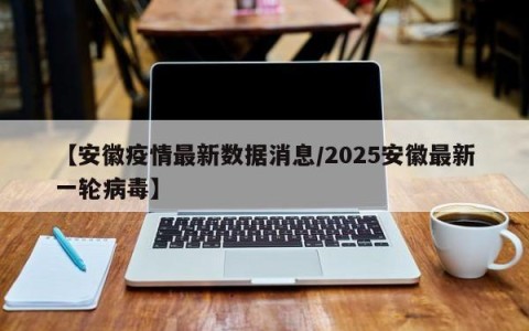 【安徽疫情最新数据消息/2025安徽最新一轮病毒】