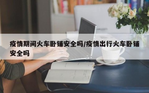 疫情期间火车卧铺安全吗/疫情出行火车卧铺安全吗