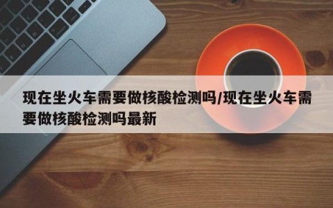 现在坐火车需要做核酸检测吗/现在坐火车需要做核酸检测吗最新