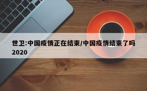 世卫:中国疫情正在结束/中国疫情结束了吗2020