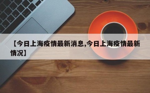 【今日上海疫情最新消息,今日上海疫情最新情况】