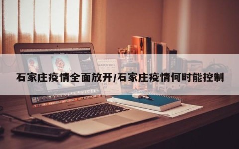 石家庄疫情全面放开/石家庄疫情何时能控制