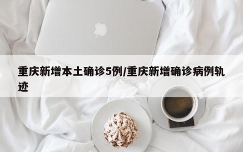 重庆新增本土确诊5例/重庆新增确诊病例轨迹