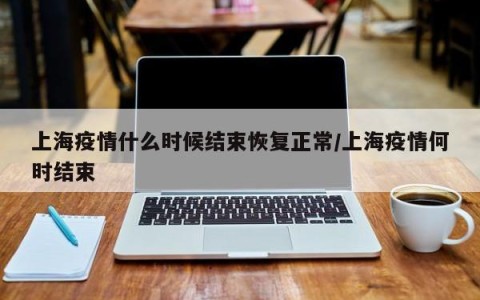 上海疫情什么时候结束恢复正常/上海疫情何时结束