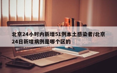 北京24小时内新增51例本土感染者/北京24日新增病例是哪个区的
