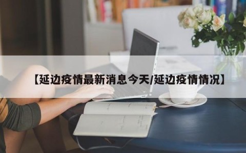 【延边疫情最新消息今天/延边疫情情况】
