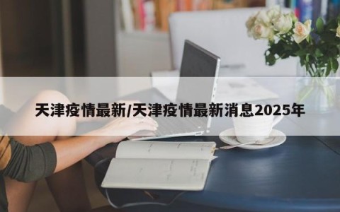 天津疫情最新/天津疫情最新消息2025年