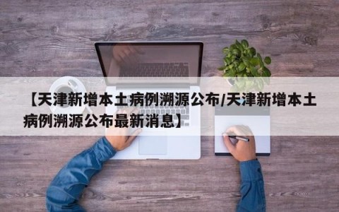 【天津新增本土病例溯源公布/天津新增本土病例溯源公布最新消息】