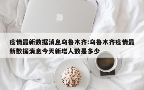 疫情最新数据消息乌鲁木齐:乌鲁木齐疫情最新数据消息今天新增人数是多少