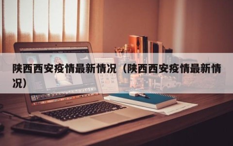 陕西西安疫情最新情况（陕西西安疫情最新情况）