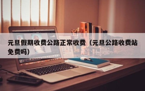 元旦假期收费公路正常收费（元旦公路收费站免费吗）