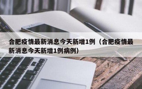 合肥疫情最新消息今天新增1例（合肥疫情最新消息今天新增1例病例）