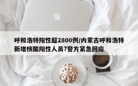呼和浩特阳性超2800例/内蒙古呼和浩特新增核酸阳性人员?警方紧急回应
