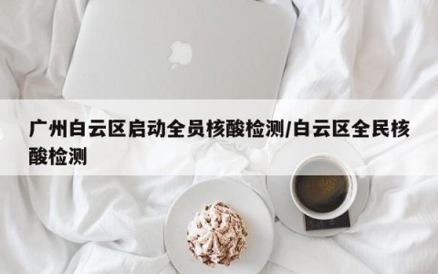 广州白云区启动全员核酸检测/白云区全民核酸检测