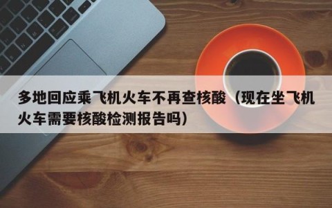 多地回应乘飞机火车不再查核酸（现在坐飞机火车需要核酸检测报告吗）