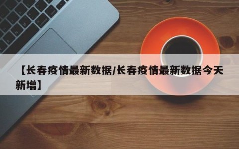 【长春疫情最新数据/长春疫情最新数据今天新增】