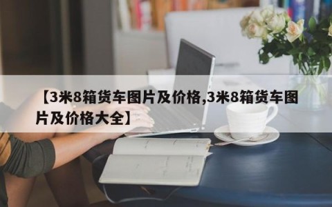【3米8箱货车图片及价格,3米8箱货车图片及价格大全】