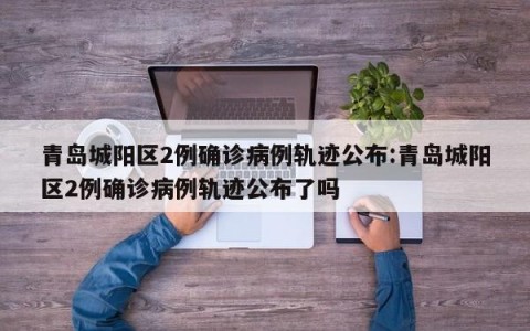 青岛城阳区2例确诊病例轨迹公布:青岛城阳区2例确诊病例轨迹公布了吗