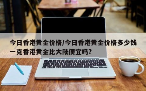 今日香港黄金价格/今日香港黄金价格多少钱一克香港黄金比大陆便宜吗?