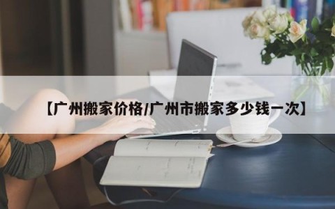 【广州搬家价格/广州市搬家多少钱一次】