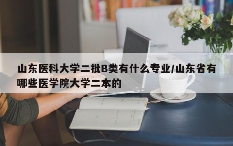 山东医科大学二批B类有什么专业/山东省有哪些医学院大学二本的