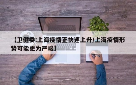 【卫健委:上海疫情正快速上升/上海疫情形势可能更为严峻】