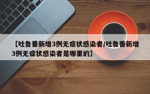 【吐鲁番新增3例无症状感染者/吐鲁番新增3例无症状感染者是哪里的】