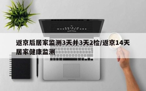 返京后居家监测3天并3天2检/返京14天居家健康监测