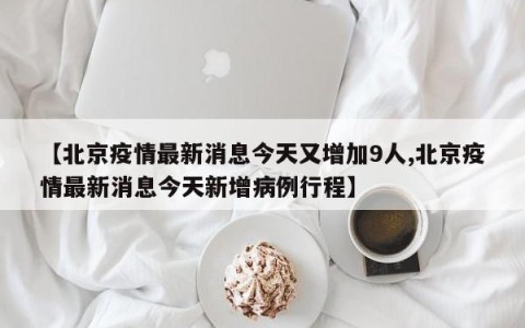 【北京疫情最新消息今天又增加9人,北京疫情最新消息今天新增病例行程】
