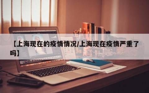 【上海现在的疫情情况/上海现在疫情严重了吗】