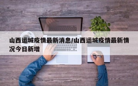 山西运城疫情最新消息/山西运城疫情最新情况今日新增