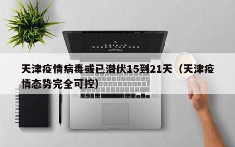 天津疫情病毒或已潜伏15到21天（天津疫情态势完全可控）