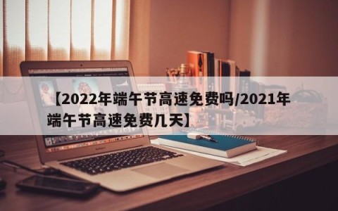 【2022年端午节高速免费吗/2021年端午节高速免费几天】