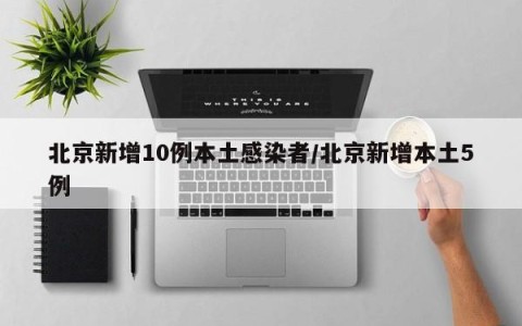北京新增10例本土感染者/北京新增本土5例