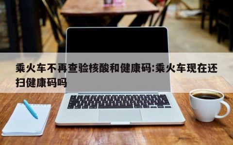 乘火车不再查验核酸和健康码:乘火车现在还扫健康码吗