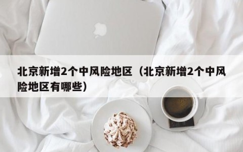 北京新增2个中风险地区（北京新增2个中风险地区有哪些）