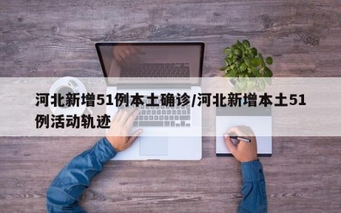 河北新增51例本土确诊/河北新增本土51例活动轨迹