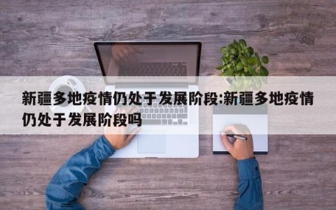 新疆多地疫情仍处于发展阶段:新疆多地疫情仍处于发展阶段吗