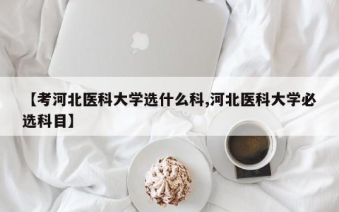 【考河北医科大学选什么科,河北医科大学必选科目】
