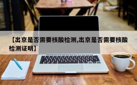 【出京是否需要核酸检测,出京是否需要核酸检测证明】