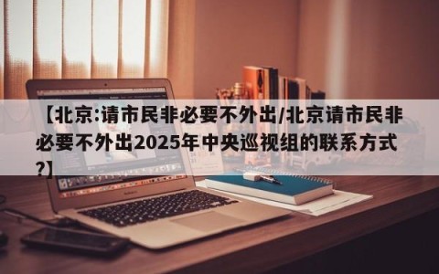 【北京:请市民非必要不外出/北京请市民非必要不外出2025年中央巡视组的联系方式?】