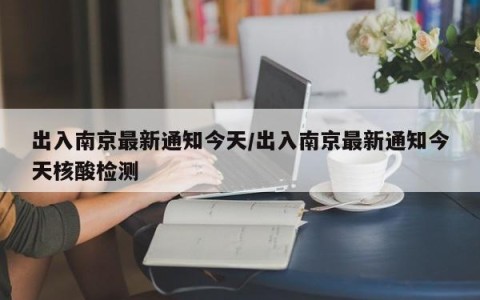 出入南京最新通知今天/出入南京最新通知今天核酸检测