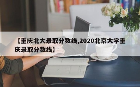 【重庆北大录取分数线,2020北京大学重庆录取分数线】