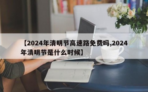 【2024年清明节高速路免费吗,2024年清明节是什么时候】