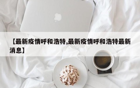 【最新疫情呼和浩特,最新疫情呼和浩特最新消息】