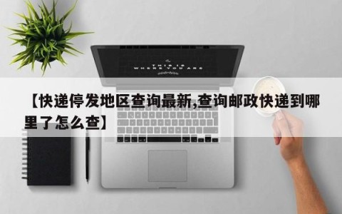 【快递停发地区查询最新,查询邮政快递到哪里了怎么查】
